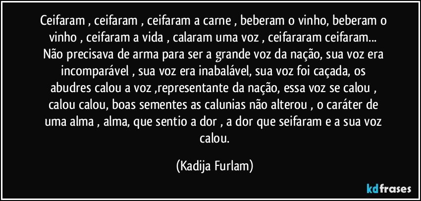 Ceifaram , ceifaram , ceifaram a carne , beberam o vinho, beberam o vinho , ceifaram a vida , calaram uma voz , ceifararam ceifaram...  Não  precisava de arma para ser a grande voz da nação,  sua voz era incomparável  , sua voz era  inabalável,  sua voz foi caçada,  os abudres   calou a voz ,representante da nação,   essa voz se  calou ,  calou calou, boas sementes  as calunias não  alterou , o caráter  de uma alma , alma,   que sentio  a dor ,  a dor que seifaram  e a sua voz  calou. (Kadija Furlam)