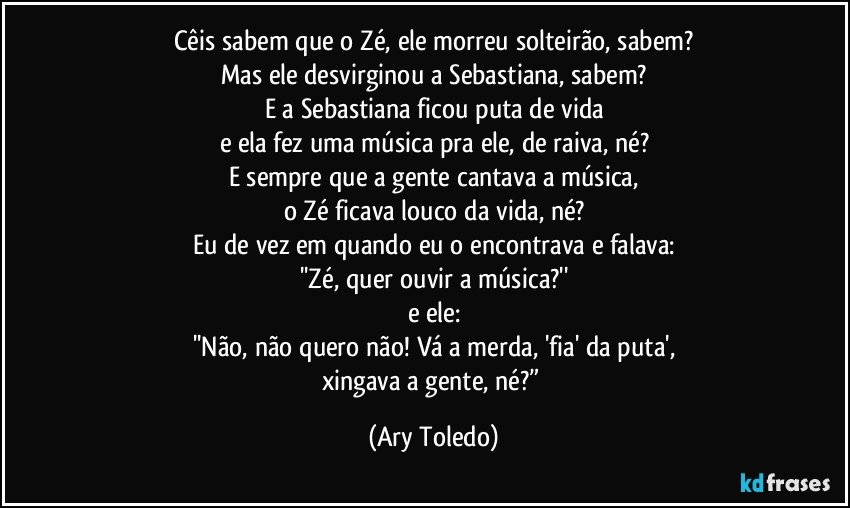 Cêis sabem que o Zé, ele morreu solteirão, sabem?
Mas ele desvirginou a Sebastiana, sabem?
E a Sebastiana ficou puta de vida
e ela fez uma música pra ele, de raiva, né?
E sempre que a gente cantava a música,
o Zé ficava louco da vida, né?
Eu de vez em quando eu o encontrava e falava:
''Zé, quer ouvir a música?''
e ele:
''Não, não quero não! Vá a merda, 'fia' da puta',
xingava a gente, né?” (Ary Toledo)