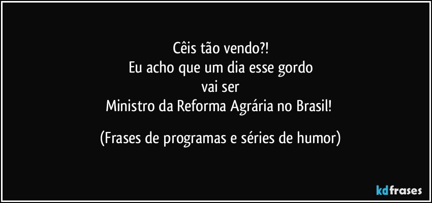 Cêis tão vendo?!
Eu acho que um dia esse gordo
vai ser
Ministro da Reforma Agrária no Brasil! (Frases de programas e séries de humor)