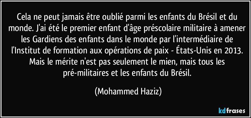 Cela ne peut jamais être oublié parmi les enfants du Brésil et du monde. J'ai été le premier enfant d'âge préscolaire militaire à amener les Gardiens des enfants dans le monde par l'intermédiaire de l'Institut de formation aux opérations de paix - États-Unis en 2013. Mais le mérite n'est pas seulement le mien, mais tous les pré-militaires et les enfants du Brésil. (Mohammed Haziz)