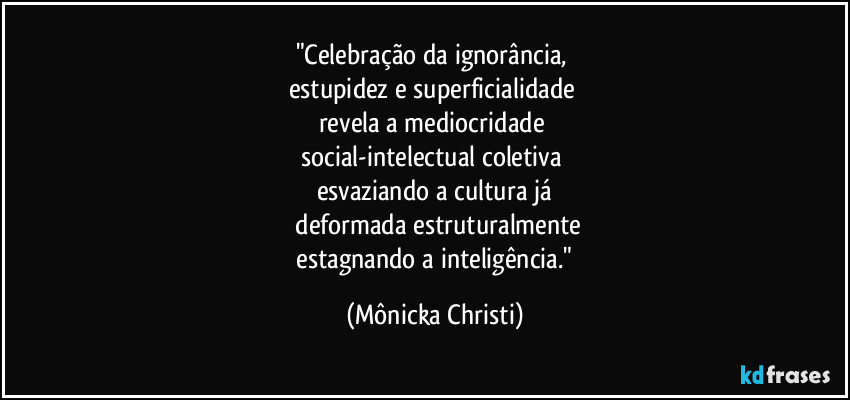 "Celebração da ignorância,
estupidez e superficialidade
revela a mediocridade
social-intelectual coletiva
esvaziando a cultura já
deformada estruturalmente
estagnando a inteligência." (Mônicka Christi)
