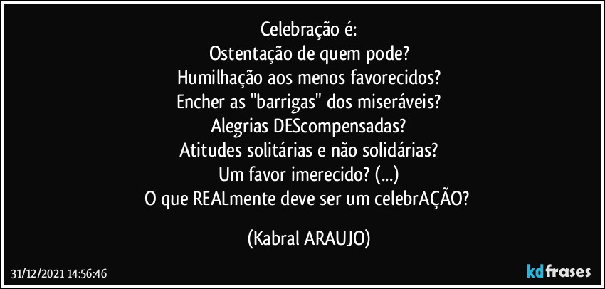 Celebração é:
Ostentação de quem pode?
Humilhação aos menos favorecidos?
Encher as "barrigas" dos miseráveis?
Alegrias DEScompensadas?
Atitudes solitárias e não solidárias?
Um favor imerecido? (...)
O que REALmente deve ser um celebrAÇÃO? (KABRAL ARAUJO)