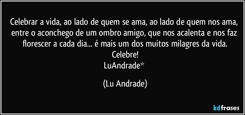 Celebrar a vida, ao lado de quem se ama, ao lado de quem nos ama, entre o aconchego de um ombro amigo, que nos acalenta e nos faz florescer a cada dia... é mais um dos muitos milagres da vida.
Celebre!
LuAndrade* (Lu Andrade)