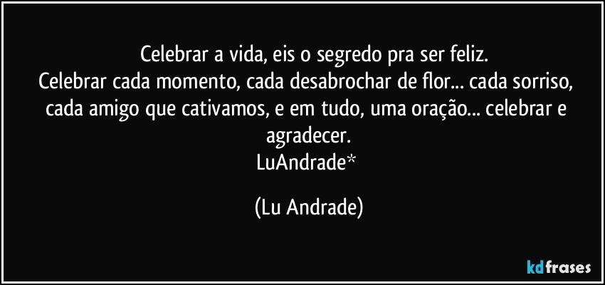 ❤  Celebrar a vida, eis o segredo pra ser feliz.
Celebrar cada momento, cada desabrochar de flor... cada sorriso, cada amigo que cativamos, e em tudo, uma oração... celebrar e agradecer.
LuAndrade* (Lu Andrade)