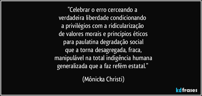"Celebrar o erro cerceando a
verdadeira liberdade condicionando
a privilégios com a ridicularização
de valores morais e princípios éticos
para paulatina degradação social
que a torna desagregada, fraca,
manipulável na total indigência humana
generalizada que a faz refém estatal." (Mônicka Christi)