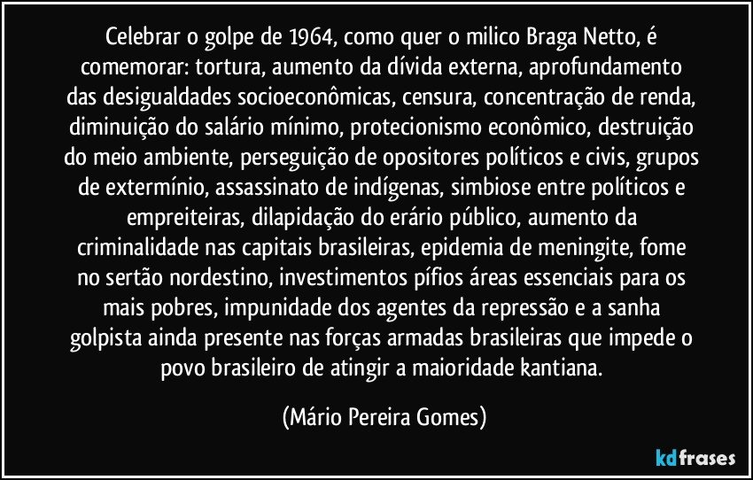 Celebrar o golpe de 1964, como quer o milico Braga Netto, é comemorar: tortura, aumento da dívida externa, aprofundamento das desigualdades socioeconômicas, censura, concentração de renda, diminuição do salário mínimo, protecionismo econômico, destruição do meio ambiente, perseguição de opositores políticos e civis, grupos de extermínio, assassinato de indígenas, simbiose entre políticos e empreiteiras, dilapidação do erário público, aumento da criminalidade nas capitais brasileiras, epidemia de meningite, fome no sertão nordestino, investimentos pífios áreas essenciais para os mais pobres, impunidade dos agentes da repressão e a sanha golpista ainda presente nas forças armadas brasileiras que impede o povo brasileiro de atingir a maioridade kantiana. (Mário Pereira Gomes)