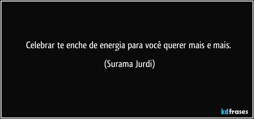 Celebrar te enche de energia para você querer mais e mais. (Surama Jurdi)