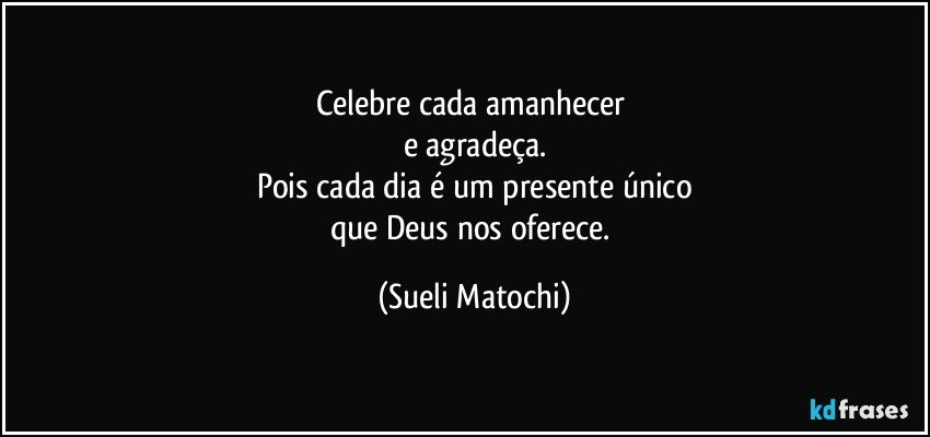 Celebre cada amanhecer 
e agradeça.
Pois cada dia é um presente único
que Deus nos oferece. (Sueli Matochi)