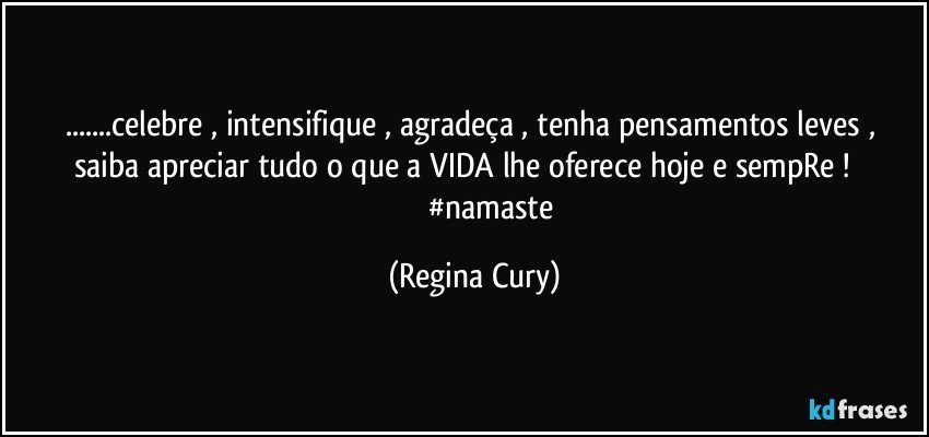 ...celebre , intensifique , agradeça ,   tenha pensamentos leves , saiba apreciar tudo  o que  a VIDA  lhe oferece  hoje e sempRe !                             #namaste (Regina Cury)