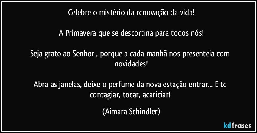 Celebre o mistério da renovação da vida!

A Primavera que se descortina para todos nós!

Seja grato ao Senhor , porque a cada manhã nos presenteia com novidades!

Abra as janelas, deixe o perfume da nova estação entrar... E te contagiar, tocar, acariciar! (Aimara Schindler)