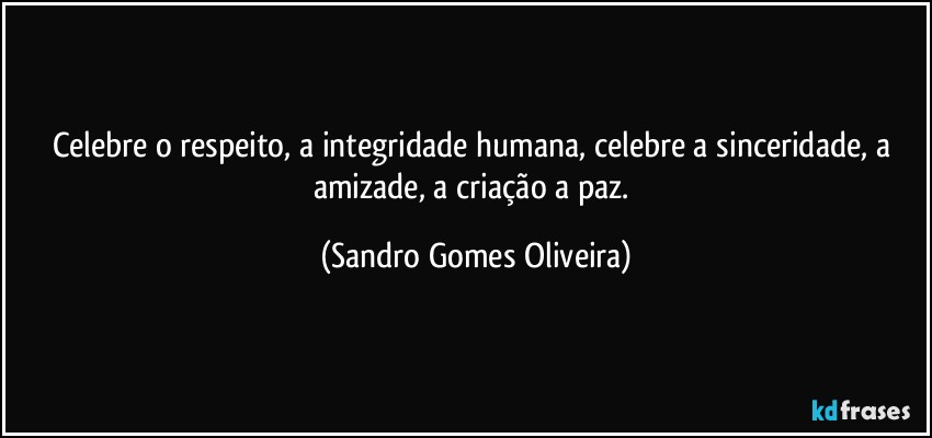 Celebre o respeito, a integridade humana, celebre a sinceridade, a amizade, a criação a paz. (Sandro Gomes Oliveira)