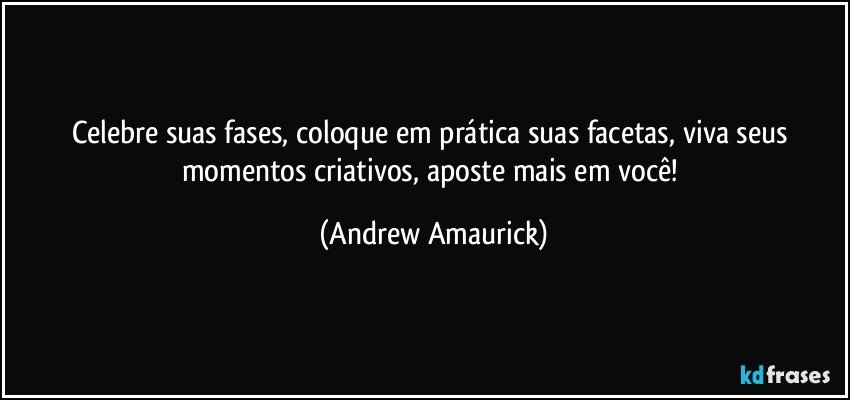 Celebre suas fases, coloque em prática suas facetas, viva seus momentos criativos, aposte mais em você! (Andrew Amaurick)