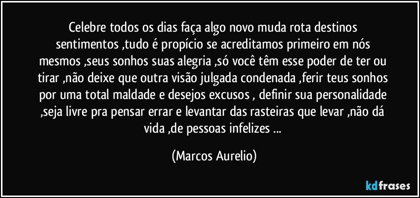 Celebre todos os dias faça algo novo muda rota destinos sentimentos ,tudo é propício se acreditamos primeiro em nós mesmos ,seus sonhos suas alegria ,só você têm esse poder de ter ou tirar ,não deixe que outra visão julgada  condenada ,ferir teus sonhos por uma total maldade e desejos excusos , definir  sua personalidade ,seja livre pra pensar errar e levantar das rasteiras que levar ,não dá vida ,de pessoas infelizes ... (Marcos Aurelio)