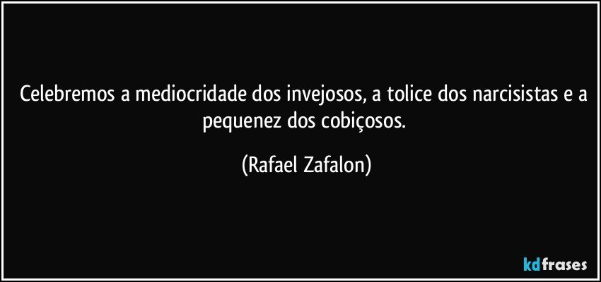 Celebremos a mediocridade dos invejosos, a tolice dos narcisistas e a pequenez dos cobiçosos. (Rafael Zafalon)