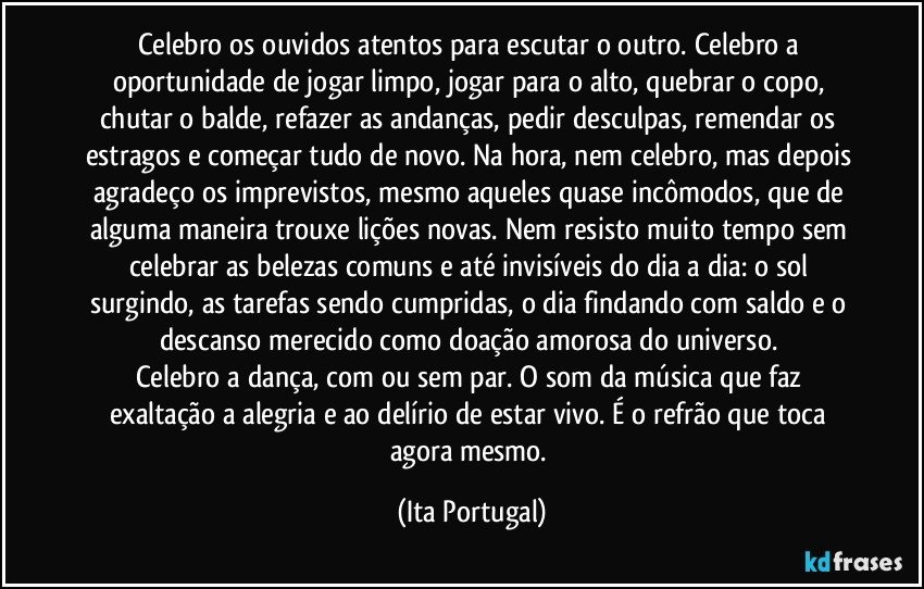 Celebro os ouvidos atentos para escutar o outro. Celebro a oportunidade de jogar limpo, jogar para o alto, quebrar o copo, chutar o balde, refazer as andanças, pedir desculpas, remendar os estragos e começar tudo de novo. Na hora, nem celebro, mas depois agradeço os imprevistos, mesmo aqueles quase incômodos, que de alguma maneira trouxe lições novas. Nem resisto muito tempo sem celebrar as belezas comuns e até invisíveis do dia a dia: o sol surgindo, as tarefas sendo cumpridas, o dia findando com saldo e o descanso merecido como doação amorosa do universo. 
Celebro a dança, com ou sem par. O som da música que faz exaltação a alegria e ao delírio de estar vivo. É o refrão que toca agora mesmo. (Ita Portugal)