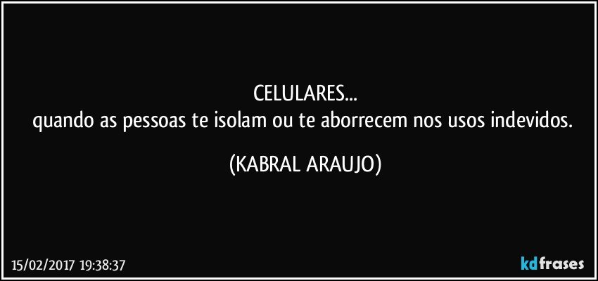 CELULARES...
quando as pessoas te isolam ou te aborrecem nos usos indevidos. (KABRAL ARAUJO)