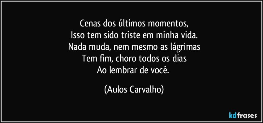 Cenas dos últimos momentos,
Isso tem sido triste em minha vida.
Nada muda, nem mesmo as lágrimas
Tem fim, choro todos os dias
Ao lembrar de você. (Aulos Carvalho)