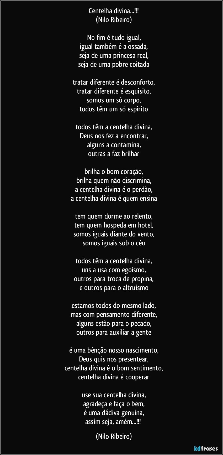 Centelha divina...!!!
(Nilo Ribeiro)

No fim é tudo igual,
igual também é a ossada,
seja de uma princesa real,
seja de uma pobre coitada

tratar diferente é desconforto,
tratar diferente é esquisito,
somos um só corpo,
todos têm um só espírito

todos têm a centelha divina,
Deus nos fez a encontrar,
alguns a contamina,
outras a faz brilhar

brilha o bom coração,
brilha quem não discrimina,
a centelha divina é o perdão,
a centelha divina é quem ensina

tem quem dorme ao relento,
tem quem hospeda em hotel,
somos iguais diante do vento,
somos iguais sob o céu

todos têm a centelha divina,
uns a usa com egoísmo,
outros para troca de propina,
e outros para o altruísmo

estamos todos do mesmo lado,
mas com pensamento diferente,
alguns estão para o pecado,
outros para auxiliar a gente

é uma bênção nosso nascimento,
Deus quis nos presentear,
centelha divina é o bom sentimento,
centelha divina é cooperar

use sua centelha divina,
agradeça e faça o bem,
é uma dádiva genuína,
assim seja, amém...!!! (Nilo Ribeiro)