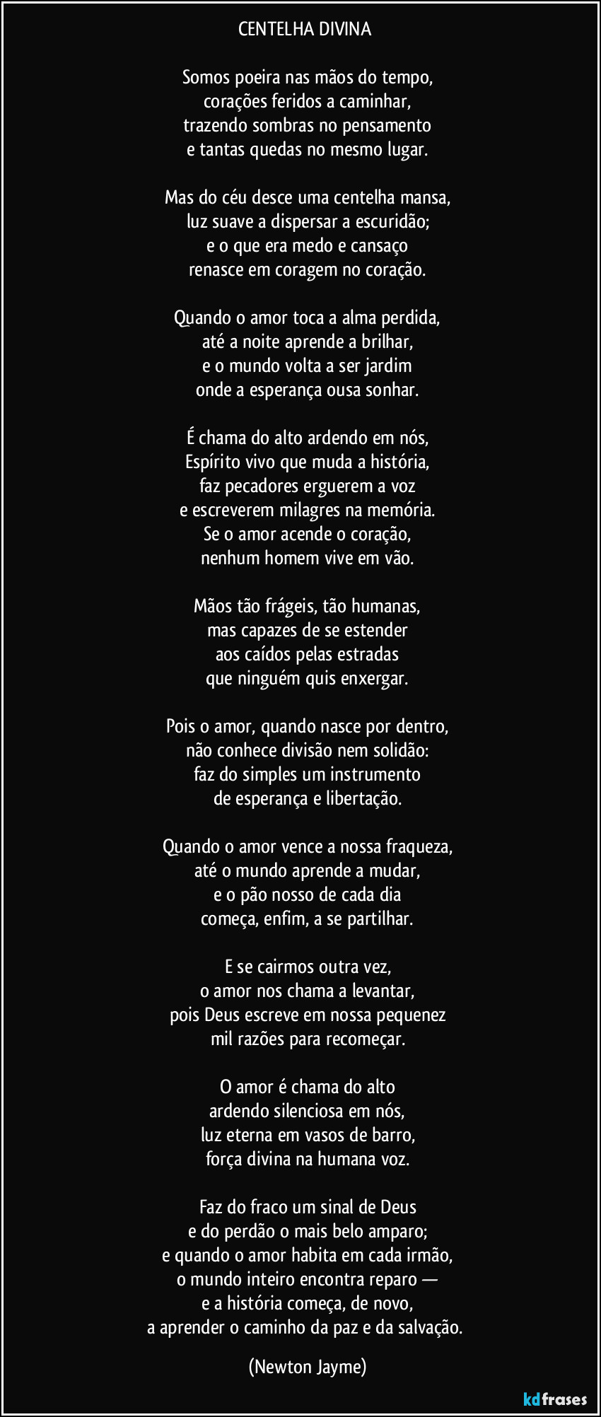 CENTELHA DIVINA
Somos poeira nas mãos do tempo,
corações feridos a caminhar,
trazendo sombras no pensamento
e tantas quedas no mesmo lugar.
Mas do céu desce uma centelha mansa,
luz suave a dispersar a escuridão;
e o que era medo e cansaço
renasce em coragem no coração.
Quando o amor toca a alma perdida,
até a noite aprende a brilhar,
e o mundo volta a ser jardim
onde a esperança ousa sonhar.
É chama do alto ardendo em nós,
Espírito vivo que muda a história,
faz pecadores erguerem a voz
e escreverem milagres na memória.
Se o amor acende o coração,
nenhum homem vive em vão.
Mãos tão frágeis, tão humanas,
mas capazes de se estender
aos caídos pelas estradas
que ninguém quis enxergar.
Pois o amor, quando nasce por dentro,
não conhece divisão nem solidão:
faz do simples um instrumento
de esperança e libertação.
Quando o amor vence a nossa fraqueza,
até o mundo aprende a mudar,
e o pão nosso de cada dia
começa, enfim, a se partilhar.
E se cairmos outra vez,
o amor nos chama a levantar,
pois Deus escreve em nossa pequenez
mil razões para recomeçar.
O amor é chama do alto
ardendo silenciosa em nós,
luz eterna em vasos de barro,
força divina na humana voz.
Faz do fraco um sinal de Deus
e do perdão o mais belo amparo;
e quando o amor habita em cada irmão,
o mundo inteiro encontra reparo —
e a história começa, de novo,
a aprender o caminho da paz e da salvação. (Newton Jayme)