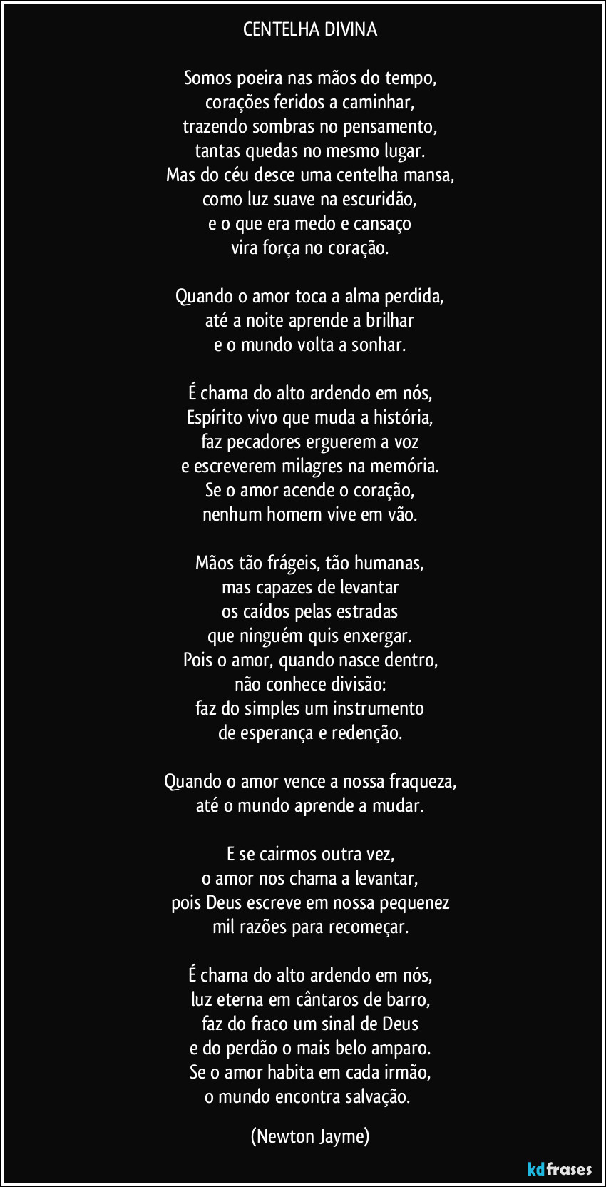 CENTELHA DIVINA

Somos poeira nas mãos do tempo,
corações feridos a caminhar,
trazendo sombras no pensamento,
tantas quedas no mesmo lugar.
Mas do céu desce uma centelha mansa,
como luz suave na escuridão,
e o que era medo e cansaço
vira força no coração.

Quando o amor toca a alma perdida,
até a noite aprende a brilhar
e o mundo volta a sonhar.

É chama do alto ardendo em nós,
Espírito vivo que muda a história,
faz pecadores erguerem a voz
e escreverem milagres na memória.
Se o amor acende o coração,
nenhum homem vive em vão.

Mãos tão frágeis, tão humanas,
mas capazes de levantar
os caídos pelas estradas
que ninguém quis enxergar.
Pois o amor, quando nasce dentro,
não conhece divisão:
faz do simples um instrumento
de esperança e redenção.

Quando o amor vence a nossa fraqueza,
até o mundo aprende a mudar.

E se cairmos outra vez,
o amor nos chama a levantar,
pois Deus escreve em nossa pequenez
mil razões para recomeçar.

É chama do alto ardendo em nós,
luz eterna em cântaros de barro,
faz do fraco um sinal de Deus
e do perdão o mais belo amparo.
Se o amor habita em cada irmão,
o mundo encontra salvação. (Newton Jayme)