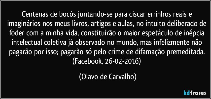 Centenas de bocós juntando-se para ciscar errinhos reais e imaginários nos meus livros, artigos e aulas, no intuito deliberado de foder com a minha vida, constituirão o maior espetáculo de inépcia intelectual coletiva já observado no mundo, mas infelizmente não pagarão por isso; pagarão só pelo crime de difamação premeditada. (Facebook, 26-02-2016) (Olavo de Carvalho)