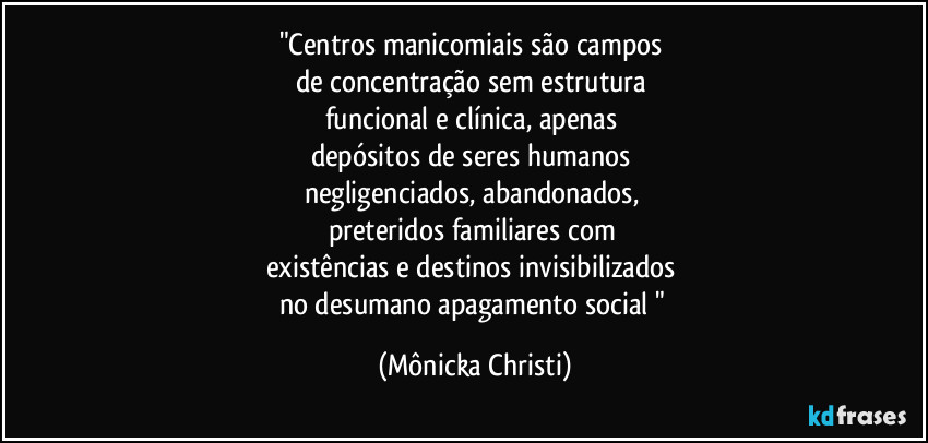 "Centros manicomiais são campos 
de concentração sem estrutura 
funcional e clínica, apenas 
depósitos de seres humanos 
negligenciados, abandonados, 
preteridos familiares com 
existências e destinos invisibilizados 
no desumano apagamento social " (Mônicka Christi)
