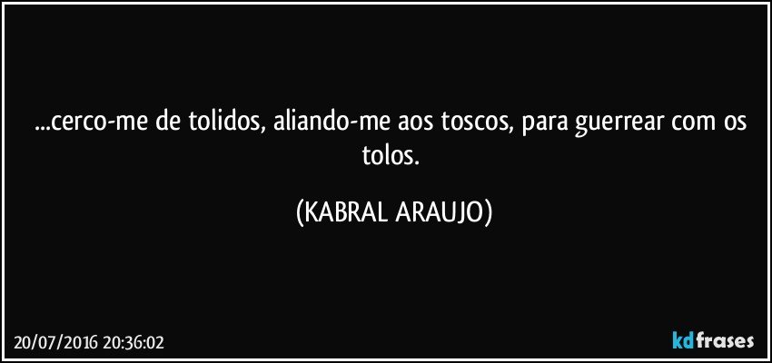 ...cerco-me de tolidos, aliando-me aos toscos, para guerrear com os tolos. (KABRAL ARAUJO)