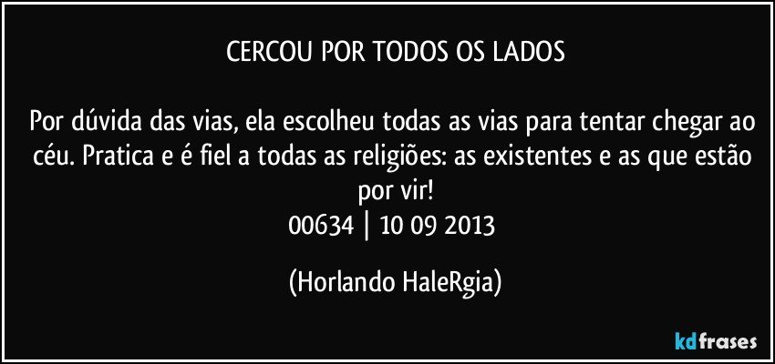 CERCOU POR TODOS OS LADOS

Por dúvida das vias, ela escolheu todas as vias para tentar chegar ao céu. Pratica e é fiel a todas as religiões: as existentes e as que estão por vir!
00634 | 10/09/2013 (Horlando HaleRgia)