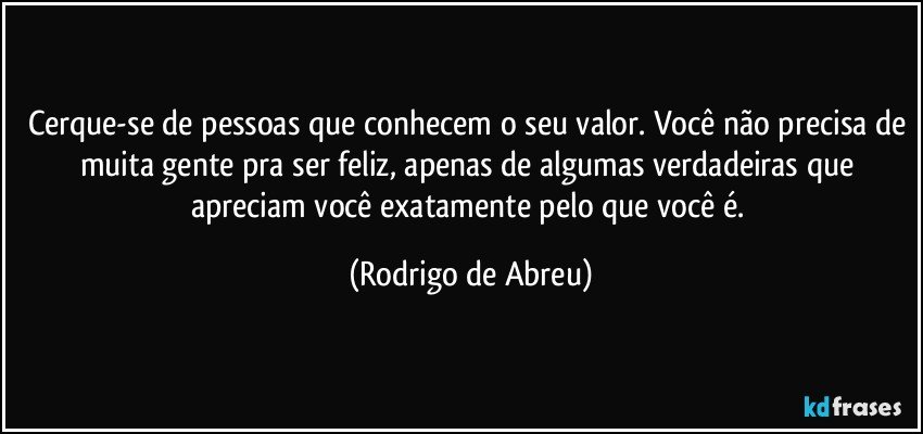 Cerque-se de pessoas que conhecem o seu valor. Você não precisa de muita gente pra ser feliz, apenas de algumas verdadeiras que apreciam você exatamente pelo que você é. (Rodrigo de Abreu)