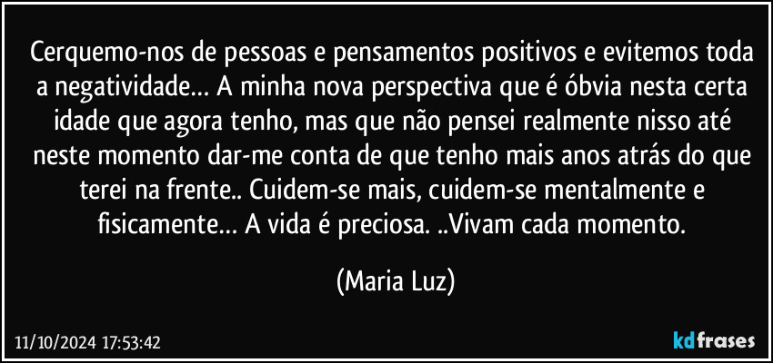 Cerquemo-nos de pessoas e pensamentos positivos e evitemos toda a negatividade… A minha nova perspectiva que é óbvia nesta certa idade que agora tenho, mas que não pensei realmente nisso até neste momento dar-me conta de que tenho mais anos atrás do que terei na frente.. Cuidem-se mais, cuidem-se mentalmente e fisicamente…  A vida é preciosa. ..Vivam cada momento. (Maria Luz)