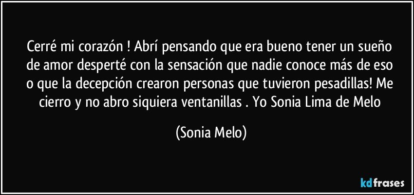 Cerré  mi corazón  ! Abrí  pensando  que era bueno  tener  un sueño  de amor  desperté  con la sensación  que nadie  conoce  más  de eso  o que la decepción  crearon  personas  que tuvieron  pesadillas! Me cierro  y no abro siquiera  ventanillas  . Yo Sonia Lima de Melo (Sonia Melo)