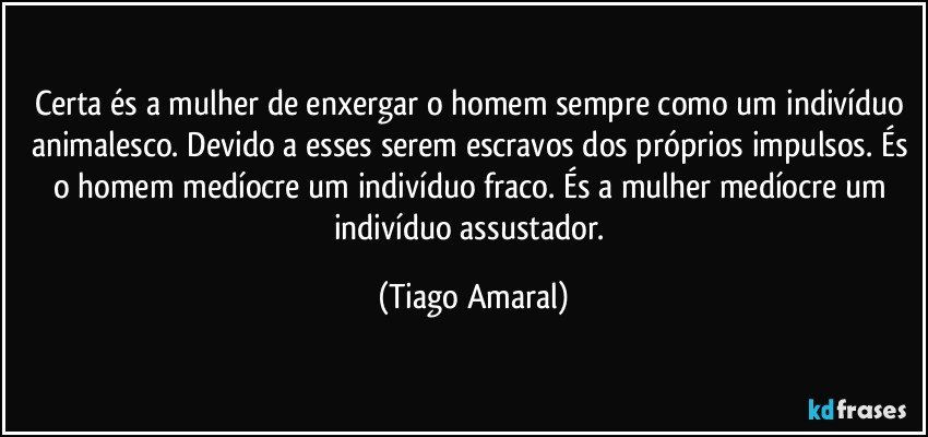 Certa és a mulher de enxergar o homem sempre como um indivíduo animalesco. Devido a esses serem escravos dos próprios impulsos. És o homem medíocre um indivíduo fraco. És a mulher medíocre um indivíduo assustador. (Tiago Amaral)