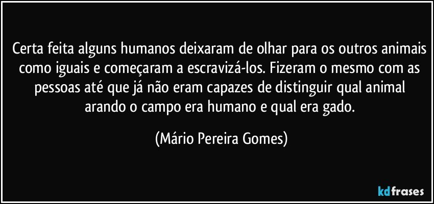 Certa feita alguns humanos deixaram de olhar para os outros animais como iguais e começaram a escravizá-los. Fizeram o mesmo com as pessoas até que já não eram capazes de distinguir qual animal arando o campo era humano e qual era gado. (Mário Pereira Gomes)