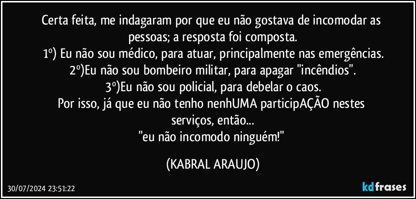 Certa feita, me indagaram por que eu não gostava de incomodar as pessoas; a resposta foi composta.
1º) Eu não sou médico, para atuar, principalmente nas emergências.
2º)Eu não sou bombeiro militar, para apagar "incêndios".
3º)Eu não sou policial, para debelar o caos.
Por isso, já que eu não tenho nenhUMA participAÇÃO nestes serviços, então...
"eu não incomodo ninguém!" (KABRAL ARAUJO)