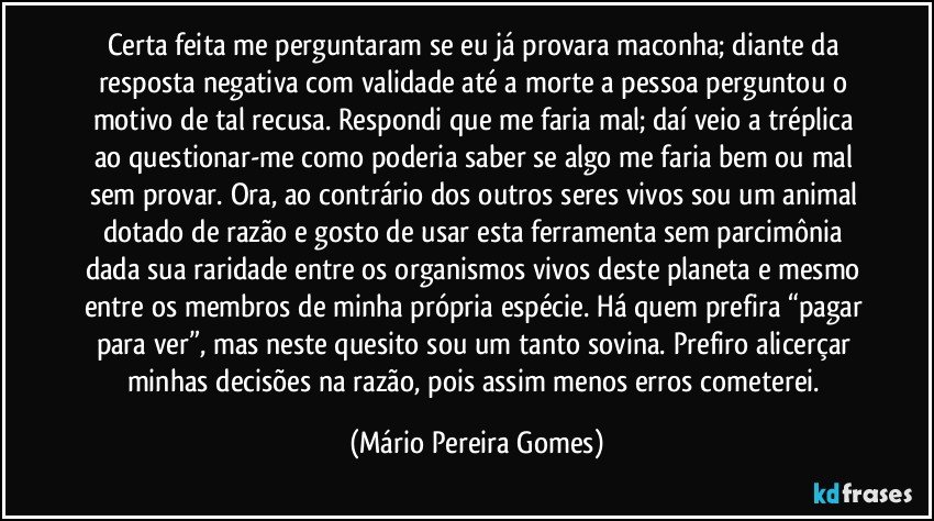 Certa feita me perguntaram se eu já provara maconha; diante da resposta negativa com validade até a morte a pessoa perguntou o motivo de tal recusa. Respondi que me faria mal; daí veio a tréplica ao questionar-me como poderia saber se algo me faria bem ou mal sem provar. Ora, ao contrário dos outros seres vivos sou um animal dotado de razão e gosto de usar esta ferramenta sem parcimônia dada sua raridade entre os organismos vivos deste planeta e mesmo entre os membros de minha própria espécie. Há quem prefira “pagar para ver”, mas neste quesito sou um tanto sovina. Prefiro alicerçar minhas decisões na razão, pois assim menos erros cometerei. (Mário Pereira Gomes)