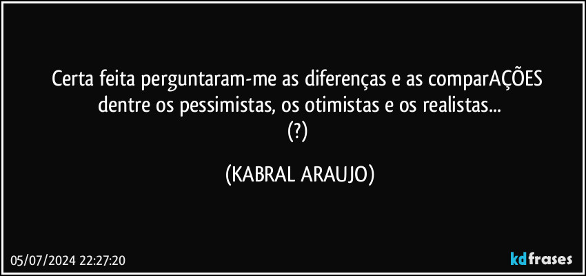 Certa feita perguntaram-me as diferenças e as comparAÇÕES 
dentre os pessimistas, os otimistas e os realistas...
(?) (KABRAL ARAUJO)