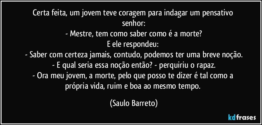 Certa feita, um jovem teve coragem para indagar um pensativo senhor:
- Mestre, tem como saber como é a morte?
E ele respondeu: 
- Saber com certeza jamais, contudo, podemos ter uma breve noção.
- E qual seria essa noção então? - perquiriu o rapaz.
- Ora meu jovem, a morte, pelo que posso te dizer é tal como a própria vida, ruim e boa ao mesmo tempo. (Saulo Barreto)