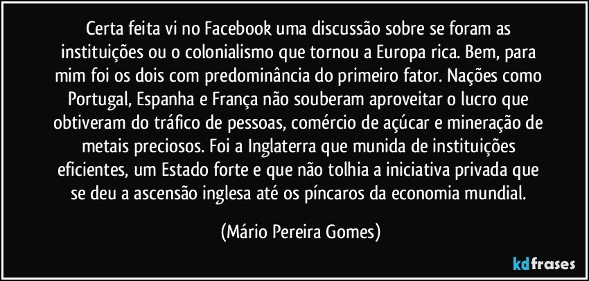 Certa feita vi no Facebook uma discussão sobre se foram as instituições ou o colonialismo que tornou a Europa rica. Bem, para mim foi os dois com predominância do primeiro fator. Nações como Portugal, Espanha e França não souberam aproveitar o lucro que obtiveram do tráfico de pessoas, comércio de açúcar e mineração de metais preciosos. Foi a Inglaterra que munida de instituições eficientes, um Estado forte e que não tolhia a iniciativa privada que se deu a ascensão inglesa até os píncaros da economia mundial. (Mário Pereira Gomes)