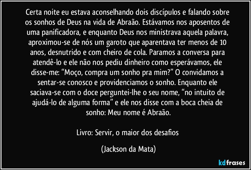 Certa noite eu estava aconselhando dois discípulos e falando sobre os sonhos de Deus na vida de Abraão. Estávamos nos aposentos de uma panificadora, e enquanto Deus nos ministrava aquela palavra, aproximou-se de nós um garoto que aparentava ter menos de 10 anos, desnutrido e com cheiro de cola. Paramos a conversa para atendê-lo e ele não nos pediu dinheiro como esperávamos, ele disse-me: “Moço, compra um sonho pra mim?” O convidamos a sentar-se conosco e providenciamos o sonho. Enquanto ele saciava-se com o doce perguntei-lhe o seu nome, “no intuito de ajudá-lo de alguma forma” e ele nos disse com a boca cheia de sonho: Meu nome é Abraão.

Livro: Servir, o maior dos desafios (Jackson da Mata)