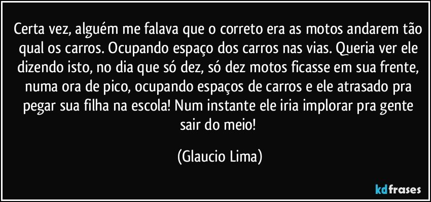 Certa vez, alguém me falava que o correto era as motos andarem tão qual os carros. Ocupando espaço dos carros nas vias. Queria ver ele dizendo isto, no dia que só dez, só dez motos ficasse em sua frente, numa ora de pico, ocupando espaços de carros e ele atrasado pra pegar sua filha na escola! Num instante ele iria implorar pra gente sair do meio! (Glaucio Lima)