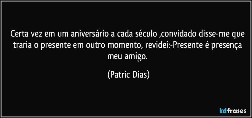 Certa vez em um aniversário a cada século ,convidado disse-me que traria o  presente  em outro momento, revidei:-Presente é  presença meu amigo. (Patric Dias)