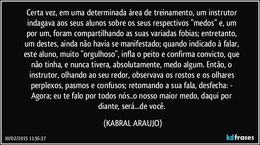 Certa vez, em uma determinada área de treinamento, um instrutor indagava aos seus alunos sobre os seus respectivos "medos" e, um por um, foram compartilhando as suas variadas fobias; entretanto,  um destes, ainda não havia se manifestado; quando indicado à falar, este aluno, muito "orgulhoso", infla o peito e confirma convicto, que não tinha, e nunca tivera, absolutamente, medo algum. Então, o instrutor, olhando ao seu redor, observava os rostos e os olhares perplexos, pasmos e confusos; retomando a sua fala, desfecha: - Agora; eu te falo por  todos nós..o nosso maior medo, daqui por diante, será...de você. (KABRAL ARAUJO)