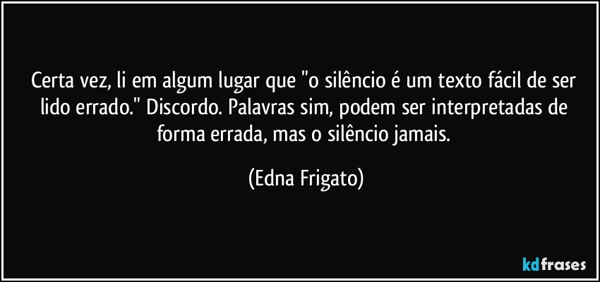 Certa vez, li em algum lugar que "o silêncio é um texto fácil de ser lido errado." Discordo. Palavras sim, podem ser interpretadas de forma errada, mas o silêncio jamais. (Edna Frigato)