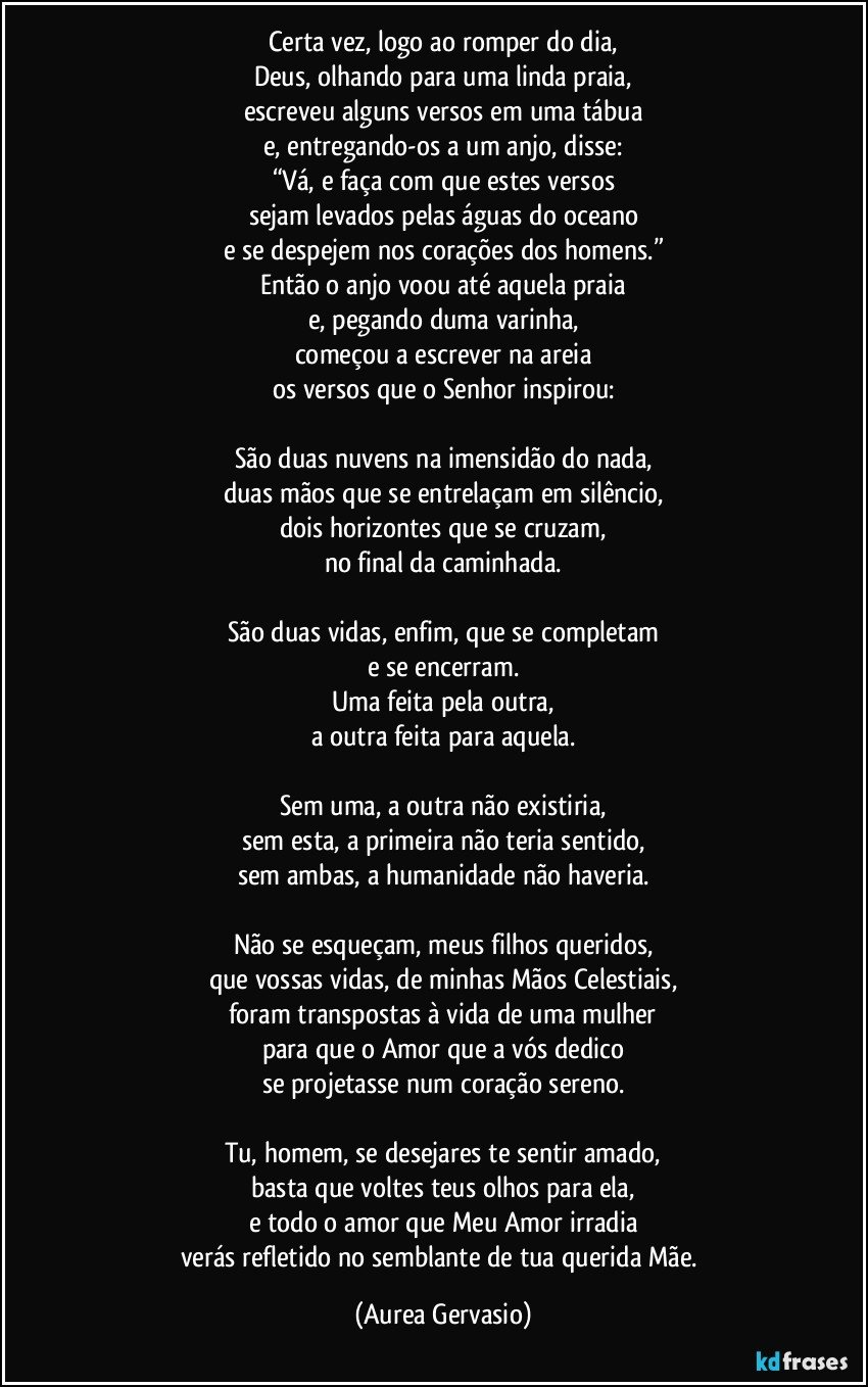 Certa vez, logo ao romper do dia,
Deus, olhando para uma linda praia,
escreveu alguns versos em uma tábua
e, entregando-os a um anjo, disse:
“Vá, e faça com que estes versos
sejam levados pelas águas do oceano
e se despejem nos corações dos homens.”
Então o anjo voou até aquela praia
e, pegando duma varinha,
começou a escrever na areia
os versos que o Senhor inspirou:
São duas nuvens na imensidão do nada,
duas mãos que se entrelaçam em silêncio,
dois horizontes que se cruzam,
no final da caminhada.
São duas vidas, enfim, que se completam
e se encerram.
Uma feita pela outra,
a outra feita para aquela.
Sem uma, a outra não existiria,
sem esta, a primeira não teria sentido,
sem ambas, a humanidade não haveria.
Não se esqueçam, meus filhos queridos,
que vossas vidas, de minhas Mãos Celestiais,
foram transpostas à vida de uma mulher
para que o Amor que a vós dedico
se projetasse num coração sereno.
Tu, homem, se desejares te sentir amado,
basta que voltes teus olhos para ela,
e todo o amor que Meu Amor irradia
verás refletido no semblante de tua querida Mãe. (Aurea Gervasio)