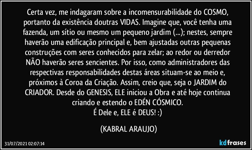 Certa vez, me indagaram sobre a incomensurabilidade do COSMO, portanto da existência doutras VIDAS. Imagine que, você tenha uma fazenda, um sítio ou mesmo um pequeno jardim (...); nestes, sempre haverão uma edificação principal e, bem ajustadas outras pequenas construções com seres conhecidos para zelar; ao redor ou derredor NÃO haverão seres sencientes. Por isso, como administradores das respectivas responsabilidades destas áreas situam-se ao meio e, próximos à Coroa da Criação. Assim, creio que, seja o JARDIM do CRIADOR. Desde do GENESIS, ELE iniciou a Obra e até hoje continua criando e estendo o EDÉN CÓSMICO. 
É Dele e, ELE é DEUS! :) (KABRAL ARAUJO)