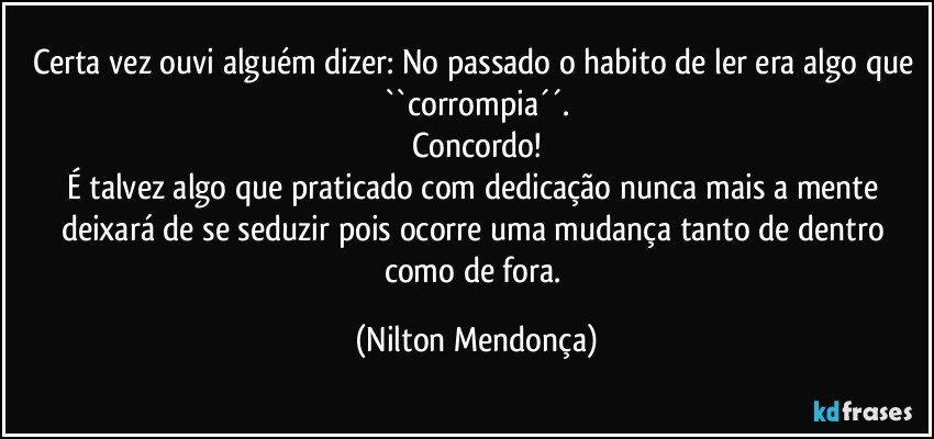 Certa vez ouvi alguém dizer: No passado o habito de ler era algo que ``corrompia´´.
Concordo!
É talvez algo que praticado com dedicação nunca mais a mente deixará de se seduzir pois ocorre uma mudança tanto de dentro como de fora. (Nilton Mendonça)