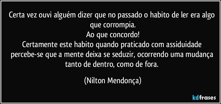 Certa vez ouvi alguém dizer que no passado o habito de ler era algo que corrompia.
Ao que concordo!
Certamente este habito quando praticado com assiduidade percebe-se que a mente deixa se seduzir, ocorrendo uma mudança tanto de dentro, como de fora. (Nilton Mendonça)