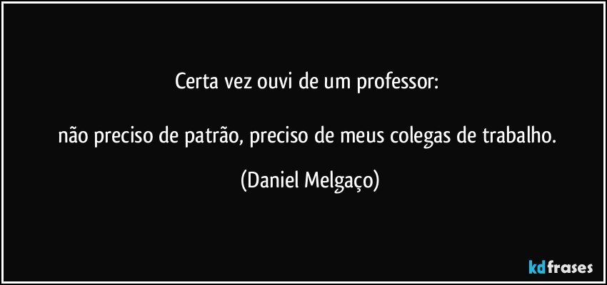 Certa vez ouvi de um professor: 

não preciso de patrão, preciso de meus colegas de trabalho. (Daniel Melgaço)