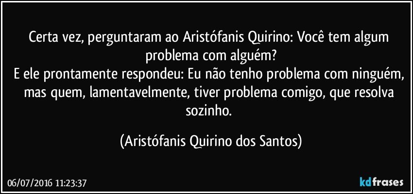 Certa vez, perguntaram ao Aristófanis Quirino: Você tem algum problema com alguém?
E ele prontamente respondeu: Eu não tenho problema com ninguém, mas quem, lamentavelmente, tiver problema comigo, que resolva sozinho. (Aristófanis Quirino dos Santos)