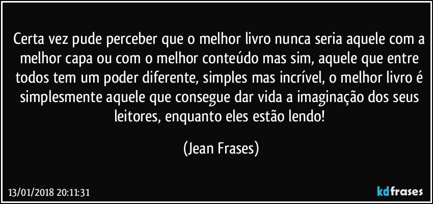 Certa vez pude perceber que o melhor livro nunca seria aquele com a melhor capa ou com o melhor conteúdo mas sim, aquele que entre todos tem um poder diferente, simples mas incrível, o melhor livro é simplesmente aquele que consegue dar vida a imaginação dos seus leitores, enquanto eles estão lendo! (Jean Frases)